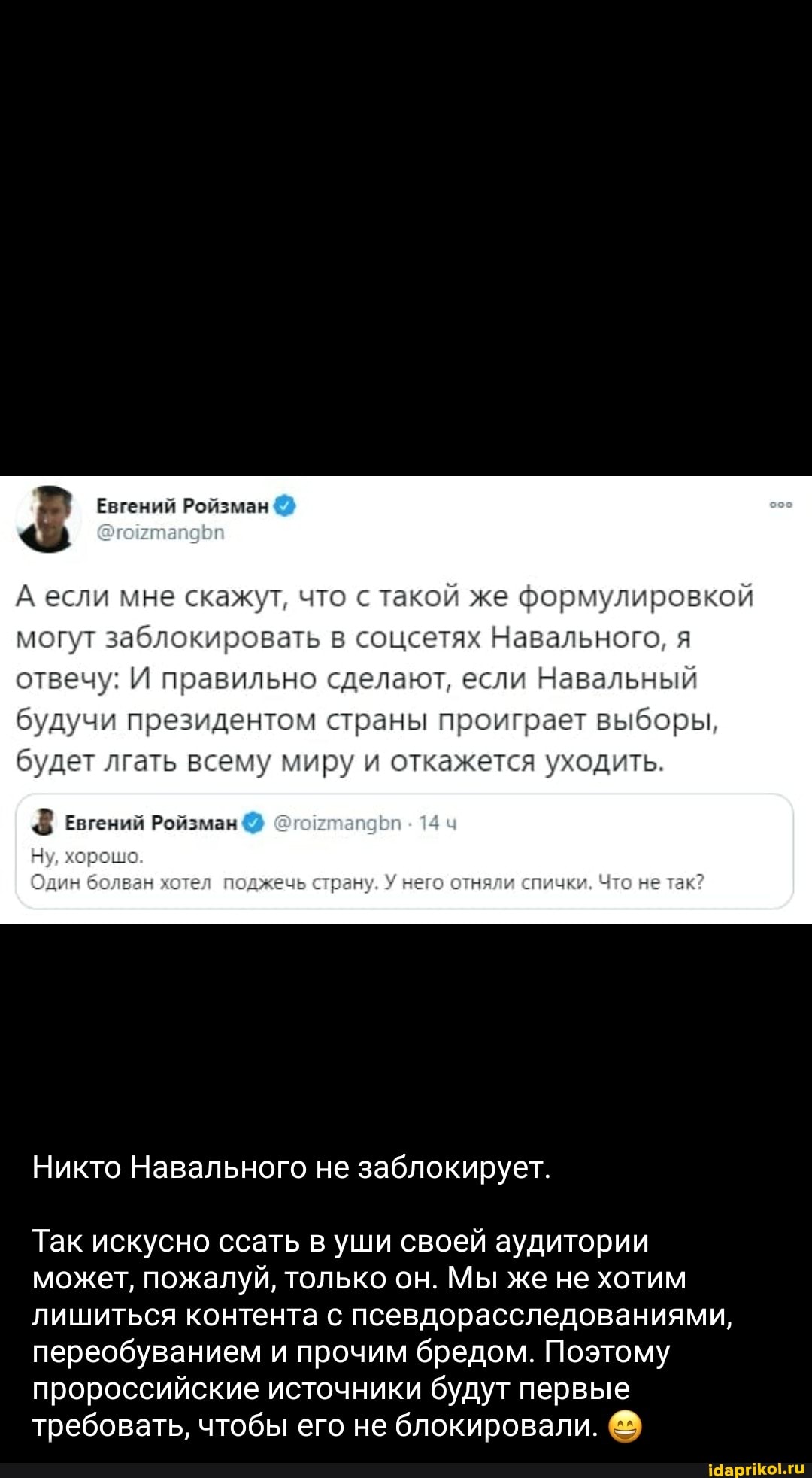 Евгений Ройзман
А если мне скажут, что с такой же формулировкой могут заблокировать в соцсетях Навального, я отвечу: И правильно сделают, если Навальный будучи президентом страны проиграет выборы, будет лгать всему миру и откажется уходить.
евгений Ройзман ч
Один болван хотел поджечь страну, У него отняли спички. Что не так?
Никто Навального не заблокирует.
Так искусно ссать в уши своей аудитории может, пожалуй, только он. Мы же не хотим лишиться контента с псевдорасследованиями, переобуванием и прочим бредом. Поэтому пророссийские источники будут первые требовать, чтобы его не блокировали.