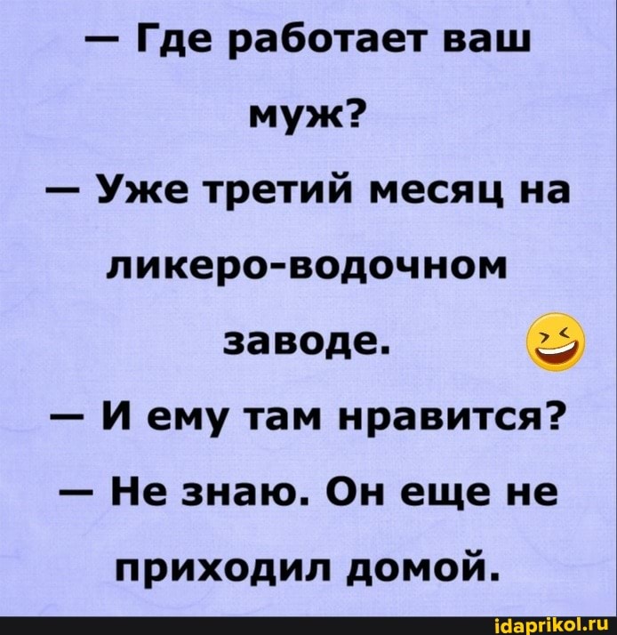 - Где работает ваш муж?
- Уже третий месяц на ликеро-водочном заводе.
- Иему там нравится?
- Не знаю. Он еще не
приходил домой.
