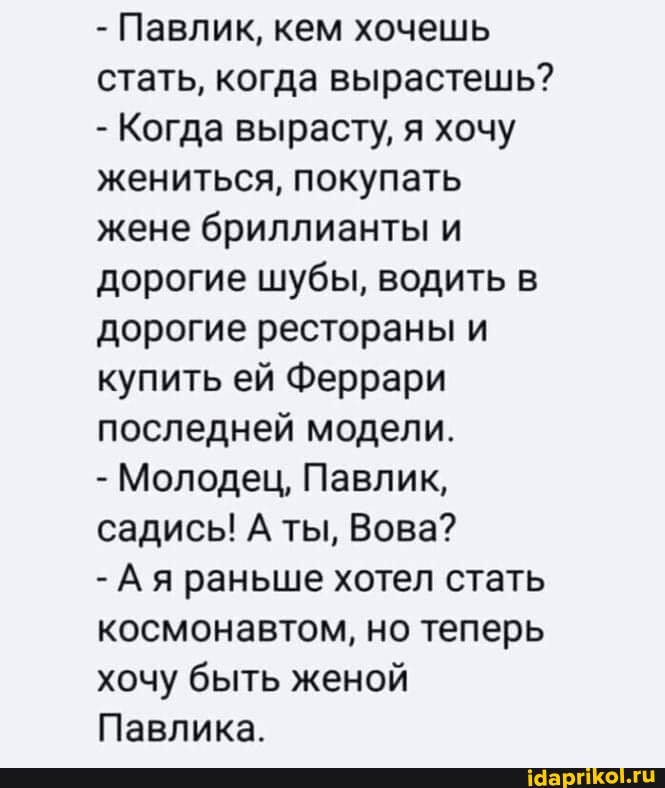 - Павлик, кем хочешь стать, когда вырастешь?
- Когда вырасту, я хочу жениться, покупать жене бриллианты и дорогие шубы, водить в дорогие рестораны и купить ей Феррари последней модели.
- Молодец, Павлик, садись! А ты, Вова?
- Ая раньше хотел стать космонавтом, но теперь хочу быть женой
Павлика.