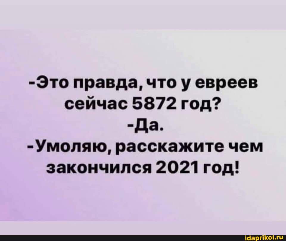-Это правда, что у евреев сейчас 5872 год? -Да. -Умоляю, расскажите чем закончился 2021 год!