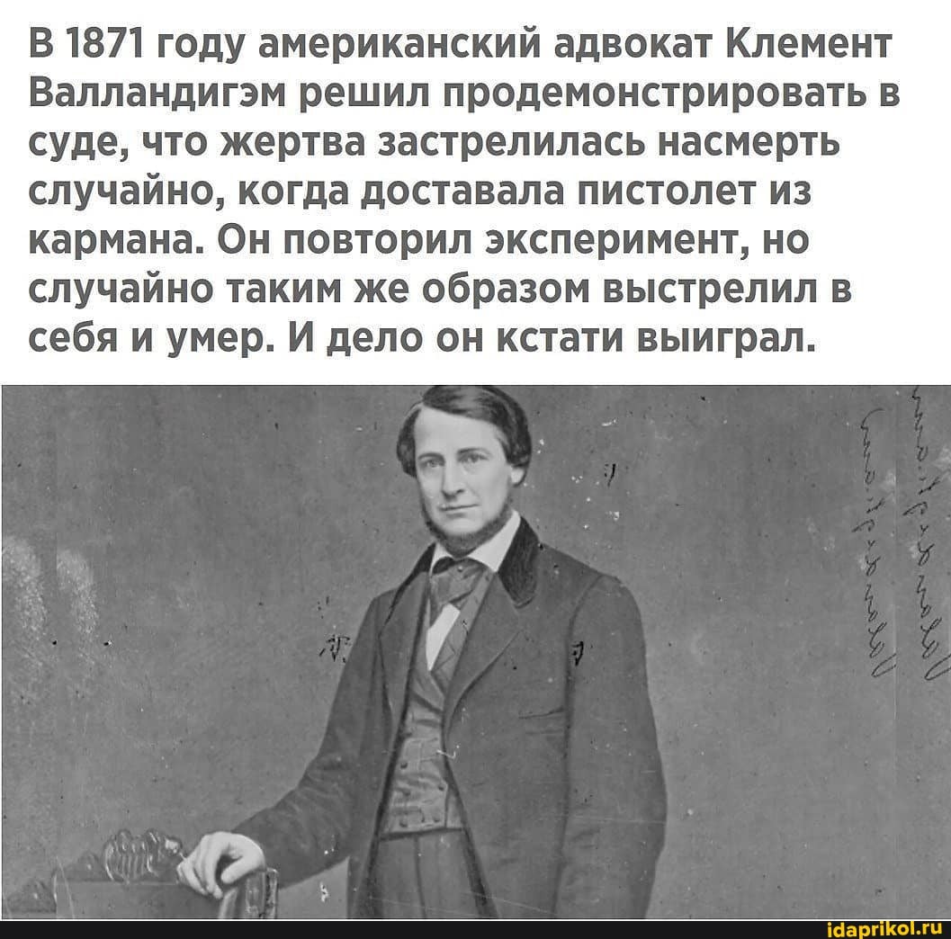 В 1871 году американский адвокат Клемент
Валландигэм решил продемонстрировать в суде, что жертва застрелилась насмерть случайно, когда доставала пистолет из кармана. Он повторил эксперимент, но случайно таким же образом выстрелил в
себя и умер. И дело он кстати выиграл.