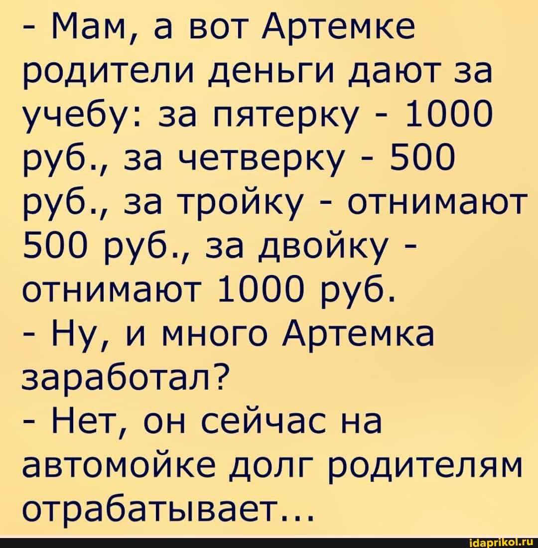 - Мам, а вот Артемке родители деньги дают за учебу: за пятерку - 1000 руб., за четверку - 500 руб., за тройку - отнимают
500 руб., за двойку - отнимают 1000 руб.
- Ну, и много Артемка заработал?
- Нет, он сейчас на автомойке долг родителям отрабатывает...