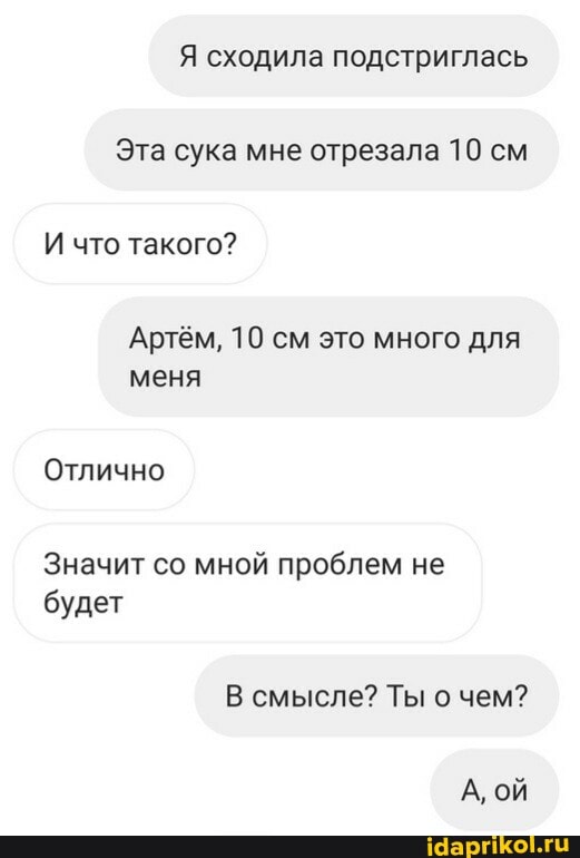 Эта сука мне отрезала 10 см
И что такого?
Артём, 10 см это много для меня
Отлично
Значит со мной проблем не будет
В смысле? Ты о чем?
А, ой