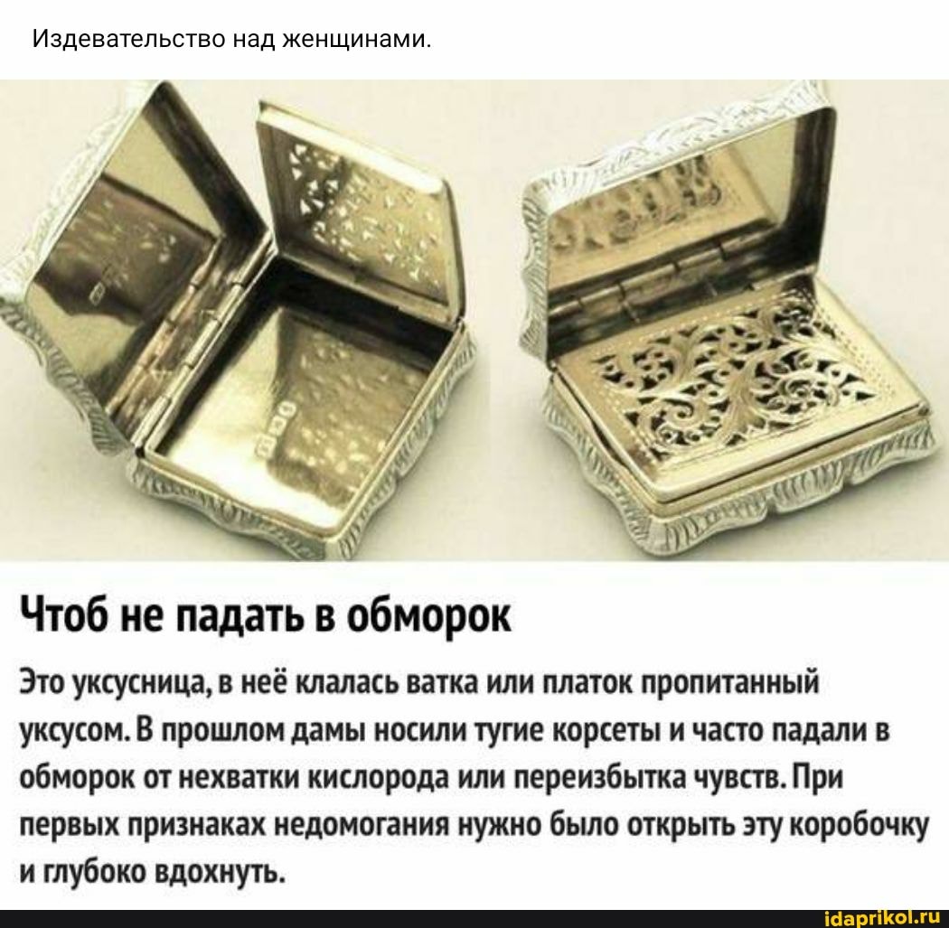 Издевательство над женщинами.
Чтоб не падать в обморок
Это уксусница, в неё клалась ватка или платок пропитанный уксусом. В прошлом дамы носили тугие корсеты и часто падали в обморок от нехватки кислорода или переизбытка чувств. При первых признаках недомогания нужно было открыть эту коробочку и глубоко вдохнуть.