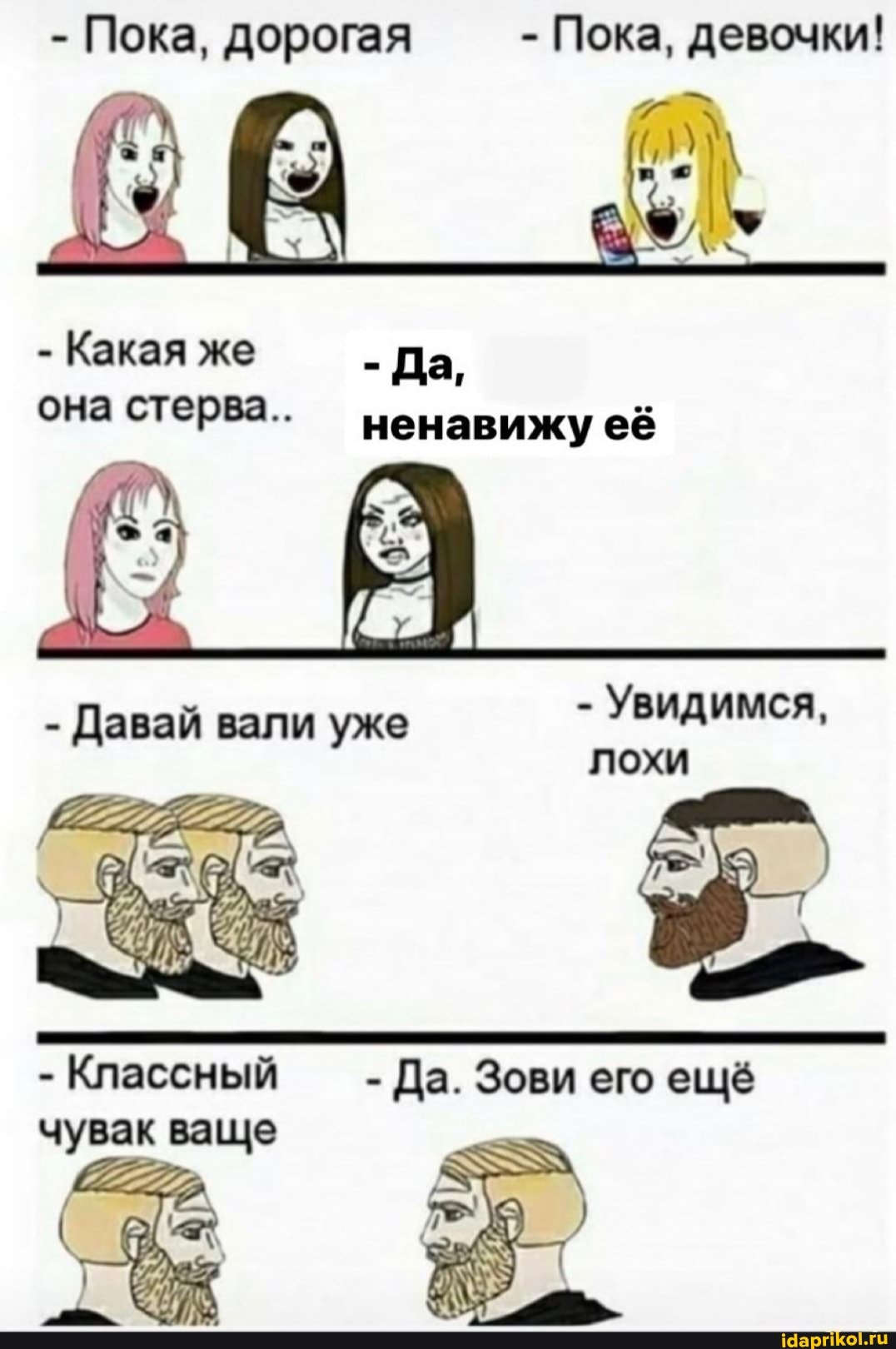 - Пока, дорогая - Пока, девочки!
- Какая же - Да,
она стерва.. ненавижу её
- Давай вали уже - Увидимся, лохи
- Классный - - Да. Зови его ещё чувак ваше
