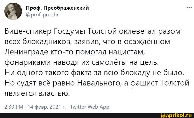 Проф. Преображенский
Вице-спикер Госдумы Толстой оклеветал разом всех блокадников, заявив, что в осаждённом
Ленинграде кто-то помогал нацистам, фонариками наводя их самолёты на цель.
Ни одного такого факта за всю блокаду не было.
Но судят всё равно Навального, а фашист Толстой является властью.
РКА 14 ферв 2021г Тлинег Арь