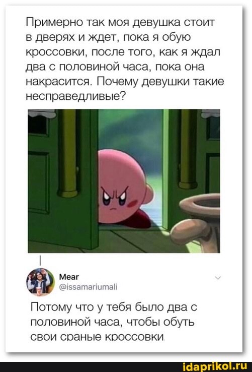 Примерно так моя девушка стоит в дверях и ждет. пока я обую
кроссовки. после того. как я ждал два с половиной часа, пока она накрасится Почему девушки такие несправедливые?
Потому что у тебя было два с половиной часа. чтобы обуть свои сранье кроссовки
