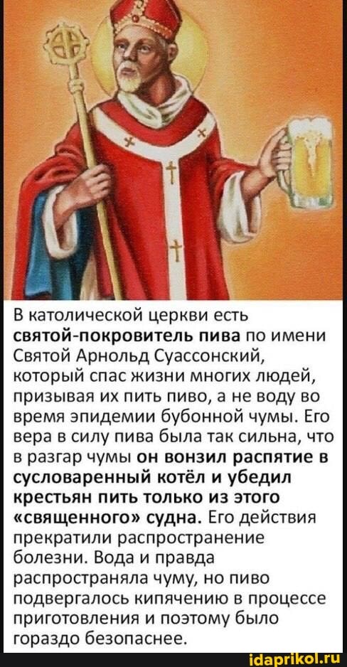 В католической церкви есть святой-покровитель пива по имени
Святой Арнольд Суассонский, который спас жизни многих людей, призывая их пить пиво, а не воду во время эпидемии бубонной чумы. Его вера в силу пива была так сильна, что в разгар чумы он вонзил распятие в сусловаренный котёл и убедил крестьян пить только из этого
"священного" судна. Его действия прекратили распространение болезни. Вода и правда распространяла чуму, но пиво подвергалось кипячению в процессе приготовления и поэтому было гораздо безопаснее.