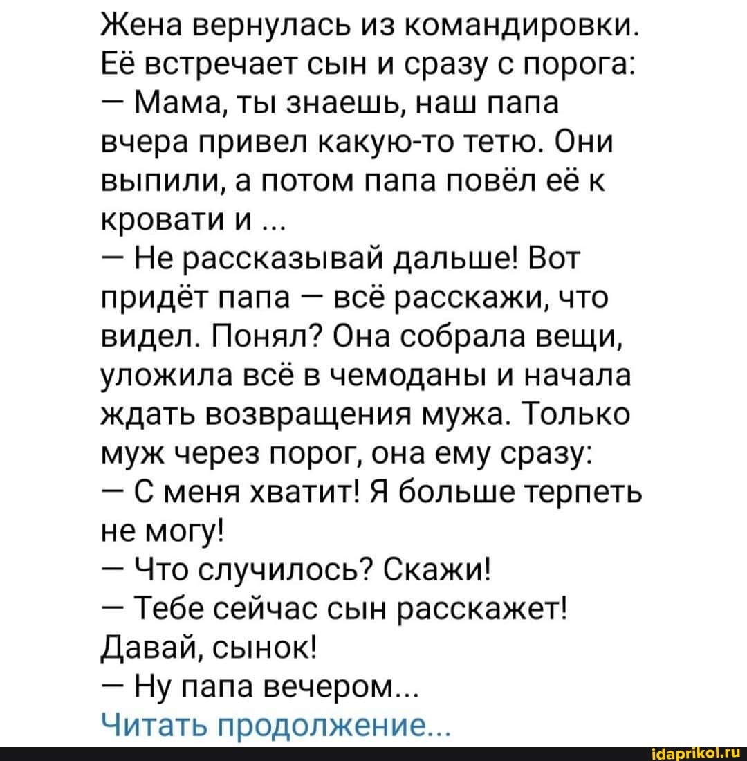 Жена вернулась из командировки.
Её встречает сын и сразу с порога:
- Мама, ты знаешь, наш папа вчера привел какую-то тетю. Они выпили, а потом папа повёл её к кровати и
- Не рассказывай дальше! Вот придёт папа - всё расскажи, что видел. Понял? Она собрала вещи, уложила всё в чемоданы и начала ждать возвращения мужа. Только муж через порог, она ему сразу:
- С меня хватит! Я больше терпеть не могу!
- Что случилось? Скажи!
- Тебе сейчас сын расскажет!
Давай, сынок!
- Ну папа вечером...
Читать пролопжение