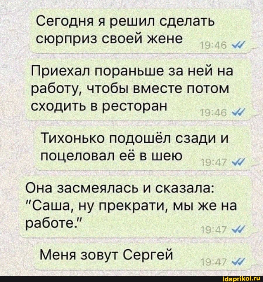 Сегодня я решил сделать сюрприз своей жене
Приехал пораньше за ней на работу, чтобы вместе потом сходить в ресторан
Тихонько подошёл сзади и
поцеловал её в шею
Она засмеялась и сказала:
"Саша, ну прекрати, мы же на
работе.
Меня зовут Сергей