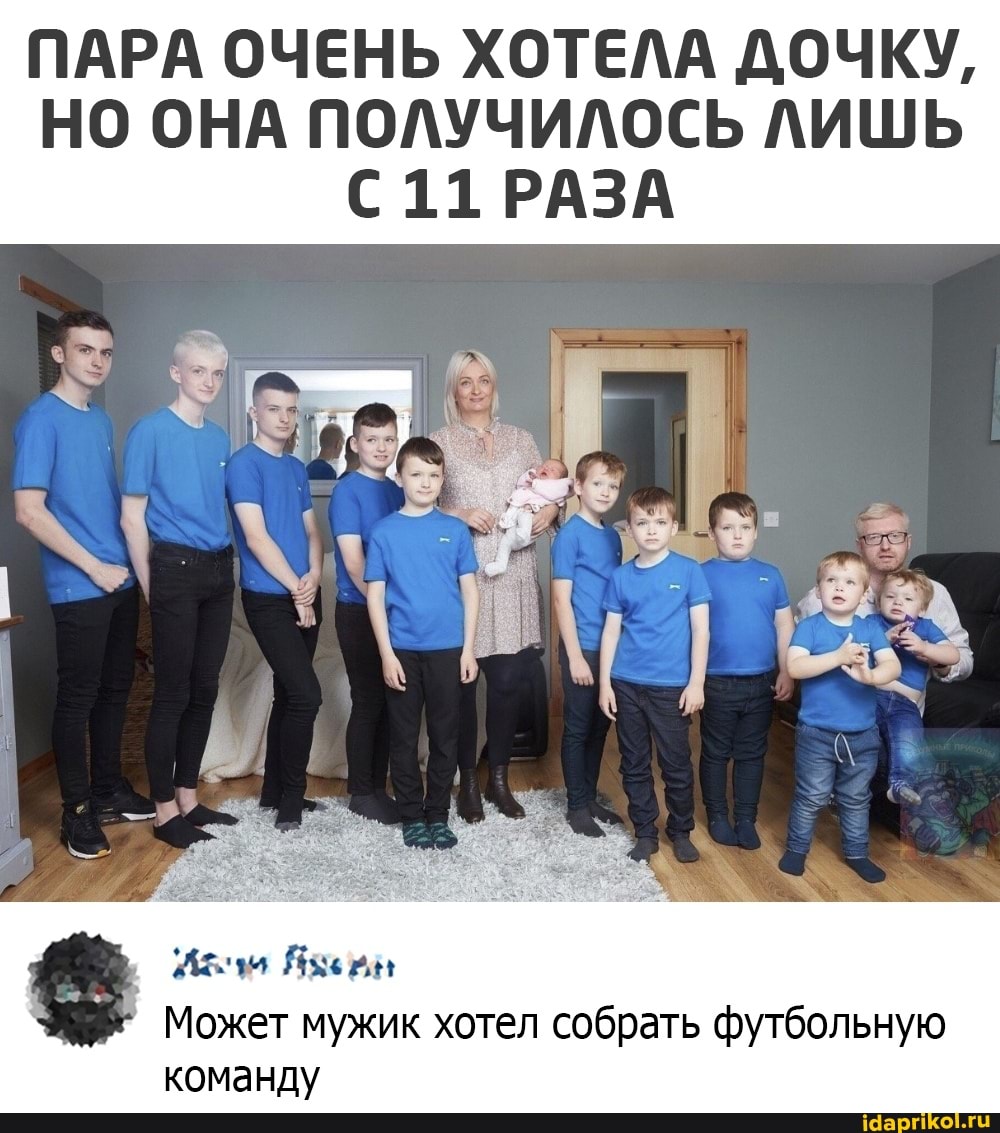 ПАРА ОЧЕНЬ ХОТЕЛА ДОЧКУ,
НО ОНА ПОЛУЧИЛОСЬ ЛИШЬ
11 РАЗА
Может мужик хотел собрать футбольную команду