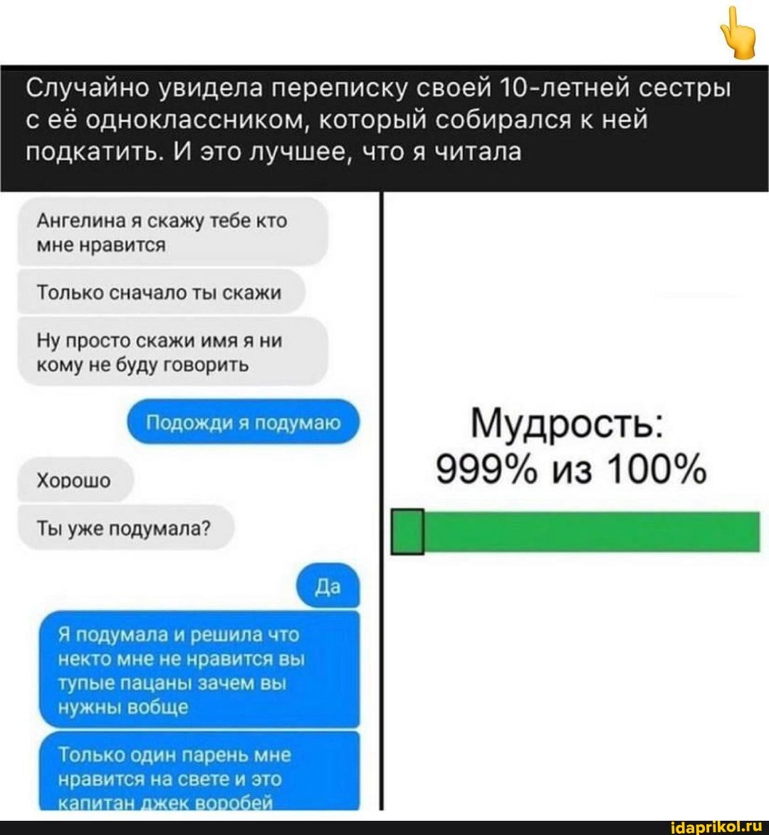 Случайно увидела переписку своей 10-летней сестры
с её одноклассником, который собирался к ней подкатить. И это лучшее, что я читала
Ангелина я скажу тебе кто мне нравится
Только сначало ты скажи
Ну просто скажи имя я ни кому не буду говорить
Мудрость:
Хорошо 999% из 100%
Ты
Я подумала и решила что некто мне не нравится вы тупые пацаны зачем вы
нужны вобще
Только один парень мне
нравится на свете это