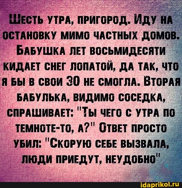 ШЕСТЬ УТРА, ПРИГОРОД. ИДУ ОСТАНОВКУ МИМО ЧАСТНЫХ ДОМОВ.
БАБУШКА ЛЕТ ВОСЬМИДЕСЯТИ КИДАЕТ СНЕГ ЛОПАТОЙ, ДА ТАК, ЧТО БЫ В СВОИ 30 НЕ СМОГЛА. ВТОРАЯ БАБУЛЬКА, ВИДИМО СОСЕДКА,
СПРАШИВАЕТ: "ТЫ ЧЕГО УТРА по
ТЕМНОТЕ-ТО, А?" ОТВЕТ ПРОСТО УБИЛ: "СКОРУЮ СЕБЕ ВЫЗВАЛА,
ЛЮДИ ПРИЕДУТ, НЕУДОБНО"