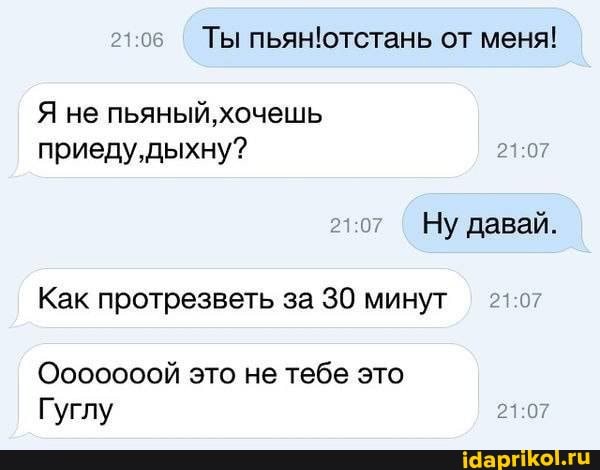 Ты пьянютстань от меня!
Я не пьяный, хочешь приеду, дыхну?
Ну давай.
Как протрезветь за 30 минут
Ооооооой это не тебе это
Гуглу