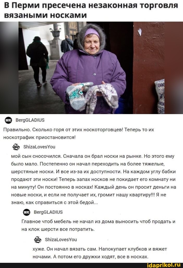 В Перми пресечена незаконная торговля вязаными носками
Правильно. Сколько горя от этих носкоторговцев! Теперь то их носкотрафик приостановится! знтагочезУои мой сын сносочился. Сначала он брал носки на рынке. Но этого ему было мало. Постепенно он начал переходить на более тяжелые, шерстяные носки. И все из-за их доступности. На каждом углу бабки продают эти носки! Теперь запах носков не покидает его комнату ни на минуту! Он постоянно в носках! Каждый день он просит деньги на новые носки, и если не получает их, громит нашу квартиру!! Я не знаю, как справиться с этой бедой...
Главное чтоб мебель не начал из дома выносить чтоб продать и на клок шерсти все потратить.
хуже. Он начал вязать сам. Напокупает клубков и вяжет ночами. А потом его дружки ходят, все в носках.