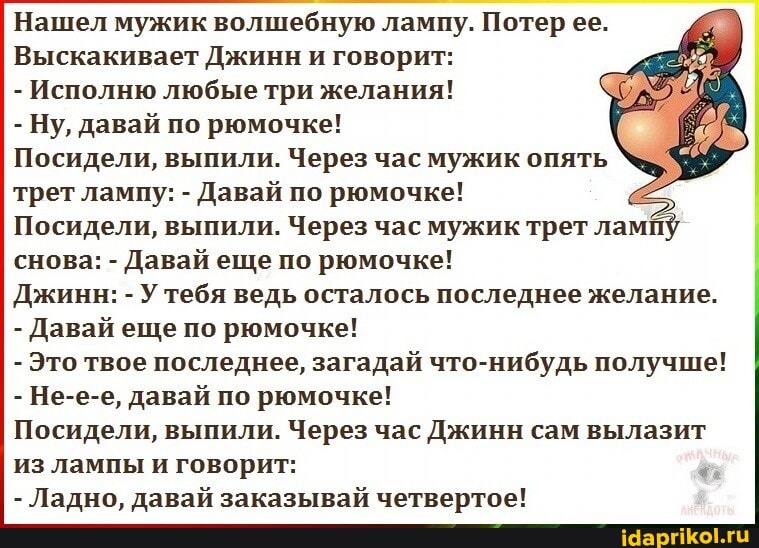 Нашел мужик волшебную лампу. Потер ее.
Выскакивает Джинн и говорит:
- Исполню любые три желания!
- Ну, давай по рюмочке!
Посидели, выпили. Через час мужик опять трет лампу: - Давай по рюмочке!
Посидели, выпили. Через час мужик трет лам снова: - Давай еще по рюмочке!
Джинн: - У тебя ведь осталось последнее желание.
- Давай еще по рюмочке!
- Это твое последнее, загадай что-нибудь получше!
- Не-е-е, давай по рюмочке!
Посидели, выпили. Через час Джинн сам вылазит из лампы и говорит:
- Ладно, давай заказывай четвертое!