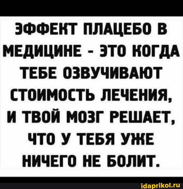 ЭФФЕКТ ПЛАЦЕБО В
МЕДИЦИНЕ - ЭТО КОГДА ТЕБЕ ОЗВУЧИВАЮТ СТОИМОСТЬ ЛЕЧЕНИЯ,
И ТВОЙ МОЗГ РЕШАЕТ,
ЧТО У ТЕБЯ УЖЕ НИЧЕГО НЕ БОЛИТ.