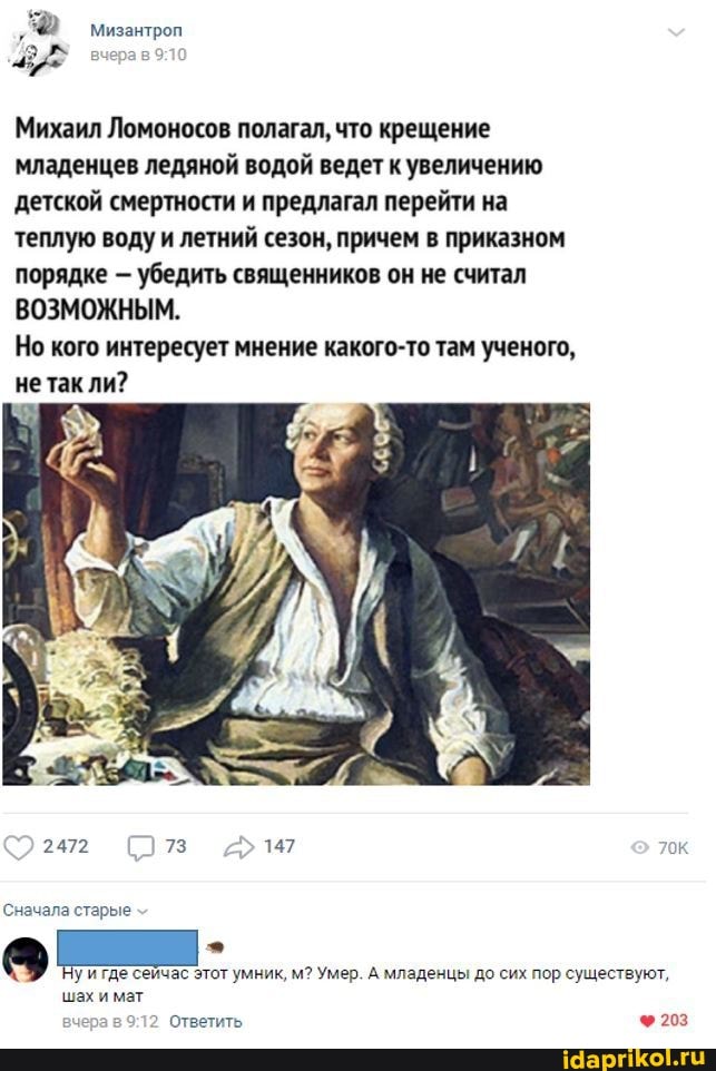 Мизантроп
Михаил Ломоносов полагал, что крещение младенцев ледяной водой ведет увеличению детской смертности и предлагал перейти на теплую воду и летний сезон, причем в приказном порядке убедить священников он не считал
ВОЗМОЖНЫМ.
Но кого интересует мнение какого-то там ученого,
не так ли?
2472 73 147 ок
Сначала старые
уигде сейчас этот умник, м? Умер. А младенцы до сих пор существуют,
шах и мат вчера в Ответить Ф203