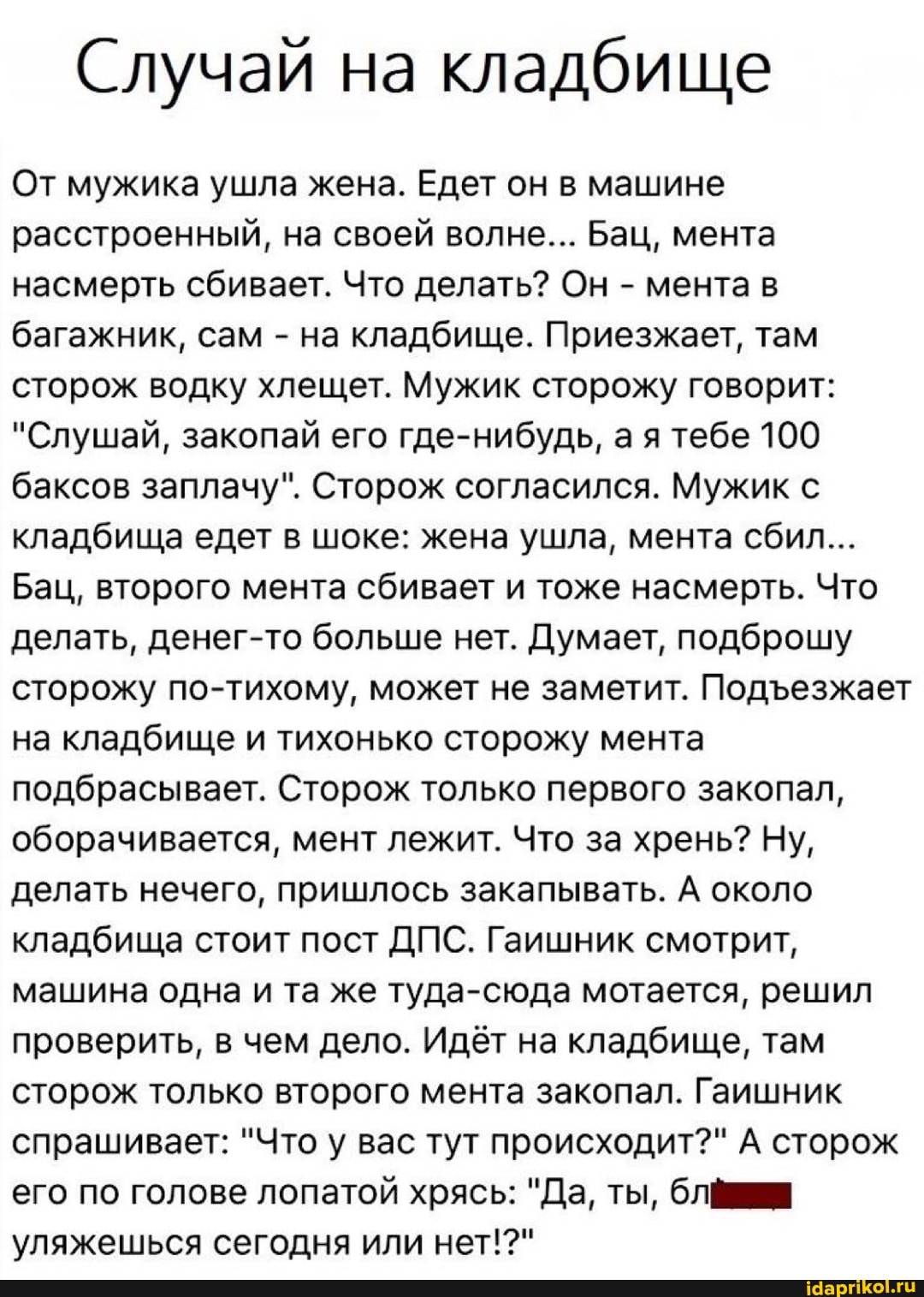 Случай на кладбище
От мужика ушла жена. Едет он в машине расстроенный, на своей волне... Бац, мента насмерть сбивает. Что делать? Он - мента в багажник, сам - на кладбище. Приезжает, там сторож водку хлещет. Мужик сторожу говорит:
"Слушай, закопай его где-нибудь, ая тебе 100 баксов заплачу". Сторож согласился. Мужик с кладбища едет в шоке: жена ушла, мента сбил...
Бац, второго мента сбивает и тоже насмерть. Что делать, денег-то больше нет. Думает, подброшу сторожу по-тихому, может не заметит. Подезжает на кладбище и тихонько сторожу мента подбрасывает. Сторож только первого закопал, оборачивается, мент лежит. Что за хрень? Ну, делать нечего, пришлось закапывать. А около кладбища стоит пост ДПС. Гаишник смотрит, машина одна и та же туда-сюда мотается, решил проверить, в чем дело. Идёт на кладбище, там сторож только второго мента закопал. Гаишник спрашивает: "Что у вас тут происходит?" А сторож его по голове лопатой хрясь: "Да, ты, уляжешься сегодня или нет!?"