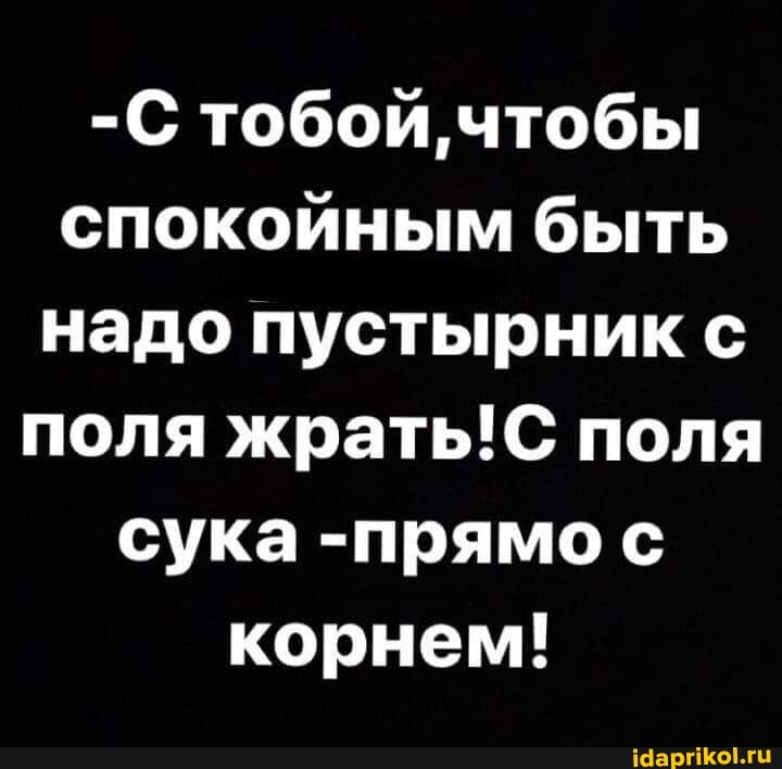 -С тобой чтобы спокойным быть надо пустырник с поля поля сука -прямо с корнем!