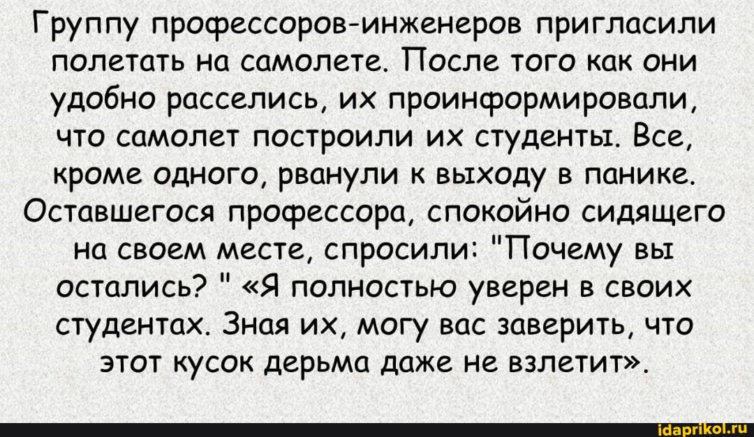 Группу профессоров-инженеров пригласили полетать на самолете. После того как они удобно расселись, их проинформировали, что самолет построили их студенты. Все, кроме одного, рванули к выходу в панике.
Оставшегося профессора, спокойно сидящего
на своем месте, спросили: "Почему вы остались? " "Я полностью уверен в своих студентах. Зная их, могу вас заверить, что этот кусок дерьма даже не взлетит".
