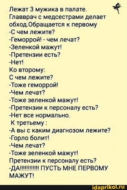 Лежат 3 мужика в палате.
Главврач с медсестрами делает обход.Обращается к первому
-С чем лежите?
-Геморрой! - чем лечат?
-Зеленкой мажут!
-Претензии есть?
-Нет!
Ко второму:
С чем лежите?
-Тоже геморрой!
-Чем лечат?
-Тоже зеленкой мажут!
-Претензии к персоналу есть?
-Нет все нормально.
К третьему :
-А вы с каким диагнозом лежите?
-Горло болит!
-Чем лечат?
-Тоже зеленкой мажут!
Претензии к персоналу есть?
ПУСТЬ МНЕ ПЕРВОМУ МАЖУТ!