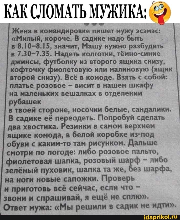 КАК СЛОМАТЬ МУЖИКА:
Жена в командировке пишет мужу эсэмэс:
"Милый, короче. В садике надо быть в 8.10-8.15, значит, Машу нужно разбудить в 7.30-7.35. Надеть колготки, тёмно-синие джинсы, футболку из второго ящика снизу, кофточку фиолетовую или малиновую (ящик второй снизу). Всё в комоде. Взять с собой: платье розовое - висит в нашем шкафу на маленьких вешалках в отделении
рубашек
в твоей стороне, носочки белые, сандалики.
В садике её переодеть. Попробуй сделать два хвостика. Резинки в самом верхнем ящике комода, в белой коробке из-под обуви с каким-то там рисунком. Дальше смотри по погоде: либо розовое пальто, фиолетовая шапка, розовый шарф - либо зелёный пуховик, шапка та же, без шарфа, на ноги новые сапожки. Проверь
и приготовь всё сейчас, если что -
звони и спрашивай, я ещё не сплю".
Ответ мужа: "Мы решили в садик не идти"-