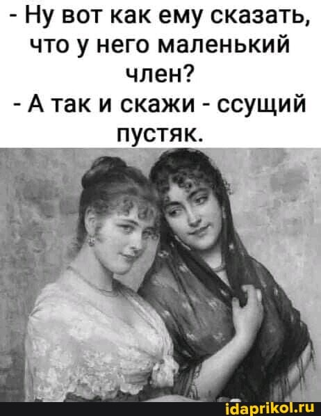 - Ну вот как ему сказать, что у него маленький член?
- А так и скажи - ссущий
пустяк.