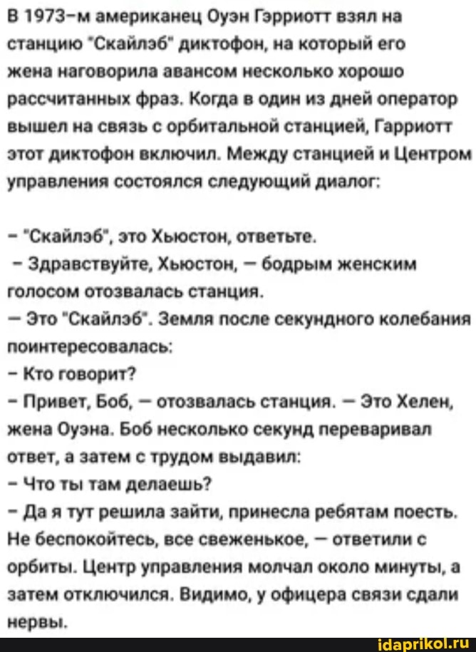В 1973-м американец Оуэн Гэрриотт взял на станцию "Скайлэб" диктофон, на который его
жена наговорила авансом несколько хорошо рассчитанных фраз. Когда в один из дней оператор вышел на связь с орбитальной станцией, Гарриотт этот диктофон включил. Между станцией и Центром управления состоялся следующий диалог:
"Скайлэб", это Хьюстон, ответьте.
- Здравствуйте, Хьюстон, - бодрым женским голосом отозвалась станция.
- Это "Скайлэб". Земля после секундного колебания поинтересовалась:
Кто говорит?
Привет, Боб, - отозвалась станция. - Это Холен, жена Оуэна. Боб несколько секунд переваривал ответ, а затем с трудом выдавил:
Что ты там делаешь?
Да я тут решила зайти, принесла ребятам поесть.
Не беспокойтесь, все свеженькое, - ответили с орбиты. Центр управления молчал около минуты, а затем отключился. Видимо, у офицера связи сдали нервы.