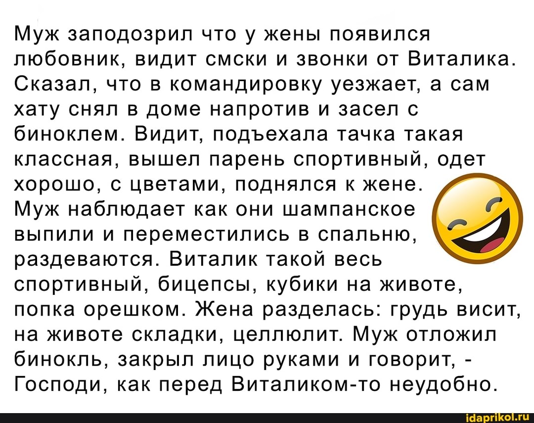 Муж заподозрил что у жены появился любовник, видит смски и звонки от Виталика.
Сказал, что в командировку уезжает, а сам хату снял в доме напротив и засел с биноклем. Видит, ехала тачка такая классная, вышел парень спортивный, одет хорошо, с цветами, поднялся к жене.
Муж наблюдает как они шампанское
выпили и переместились в спальню, раздеваются. Виталик такой весь спортивный, бицепсы, кубики на животе, попка орешком. Жена разделась: грудь висит, на животе складки, целлюлит. Муж отложил бинокль, закрыл лицо руками и говорит, -
Господи, как перед Виталиком-то неудобно.