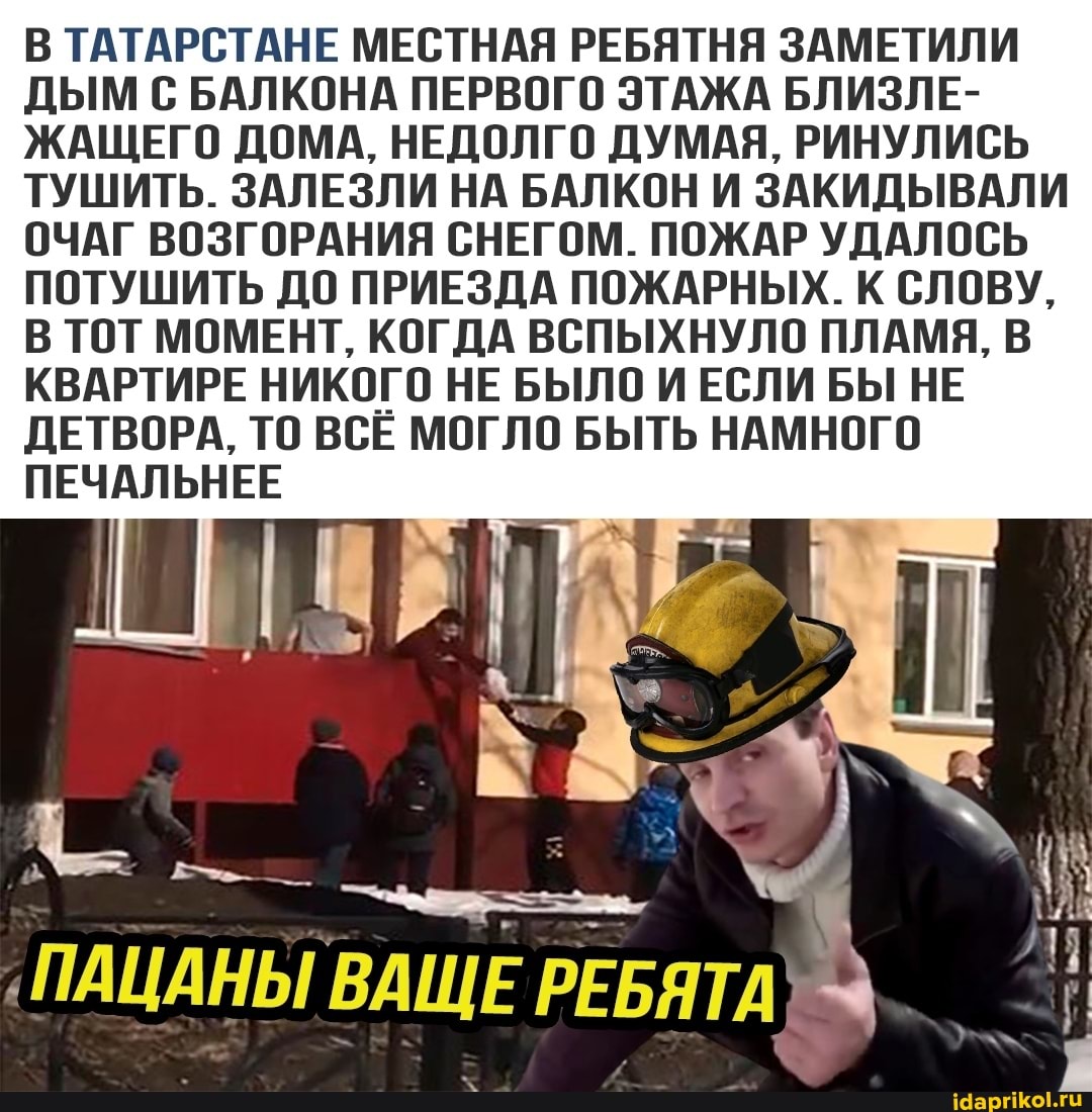 В ТАТАРСТАНЕ МЕСТНАЯ РЕБЯТНЯ ЗАМЕТИЛИ ДЫМ С БАЛКОНА ПЕРВОГО ЭТАЖА БЛИЗЛЕ-
ЖАЩЕГО ДОМА, НЕДОЛГО ДУМАЯ, РИНУЛИСЬ ТУШИТЬ. ЗАЛЕЗЛИ НА БАЛКОН И ЗАКИДЫВАЛИ ОЧАГ ВОЗГОРАНИЯ СНЕГОМ. ПОЖАР УДАЛОСЬ ПОТУШИТЬ ДО ПРИЕЗДА ПОЖАРНЫХ. К СЛОВУ,
В ТОТ МОМЕНТ, КОГДА ВСПЫХНУЛО ПЛАМЯ, В КВАРТИРЕ НИКОГО НЕ БЫЛО И ЕСЛИ БЫ НЕ ДЕТВОРА, ТО ВСЕ МОГЛО БЫТЬ НАМНОГО ПЕЧАЛЬНЕЕ
ПАЦАНЫ ВАЩЕ РЕБЯТА