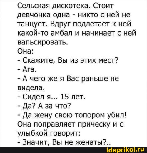 Сельская дискотека. Стоит девчонка одна - никто с ней не танцует. Вдруг подлетает к ней какой-то амбал и начинает с ней вапьсировать.
Она:
- Скажите, Вы из этих мест?
- Ага.
- А чего же я Вас раньше не видела.
- Сидел я... 15 лет.
- Да? А за что?
- Да жену свою топором убил!
Она поправляет прическу и с улыбкой говорит:
- Значит, Вы не женаты?..