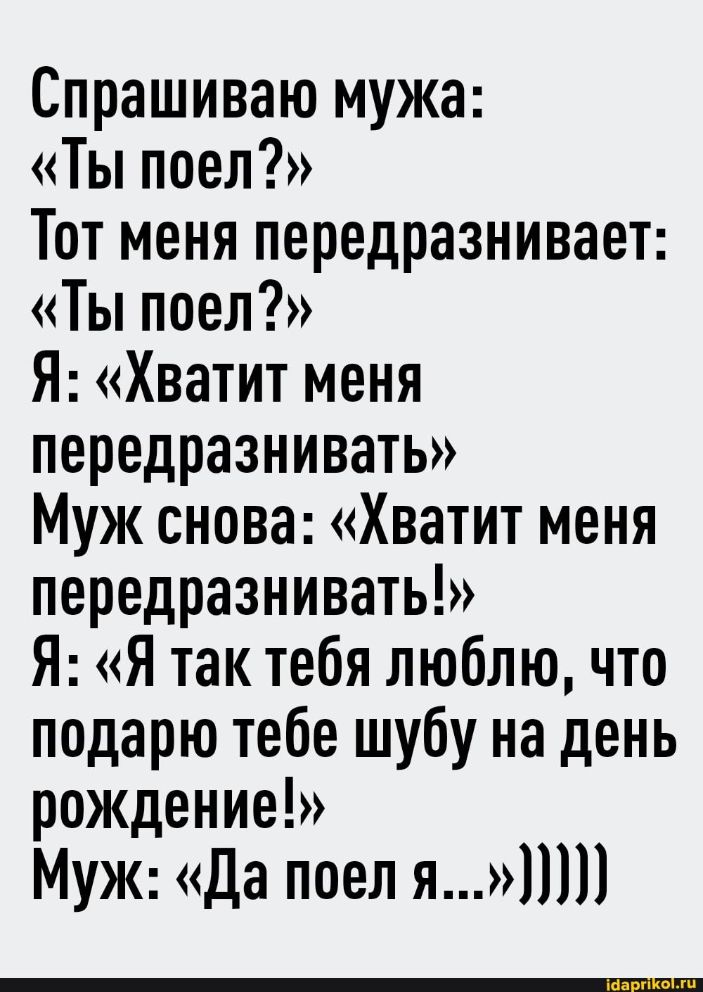 Спрашиваю мужа:
"Ты поел?"
Тот меня передразнивает:
"Ты поел?"
Я: "Хватит меня передразнивать"
Муж снова: "Хватит меня передразнивать!"
Я: "Я так тебя люблю, что подарю тебе шубу на день рождение!"
Муж: "Да поел я...")))))