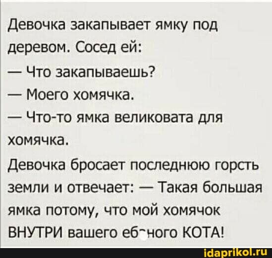 Девочка закапывает ямку под деревом. Сосед ей:
- Что закапываешь?
- Моего хомячка.
- Что-то ямка великовата для хомячка.
Девочка бросает последнюю горсть земли и отвечает: - Такая большая ямка потому, что мой хомячок
ВНУТРИ вашего еб-ного КОТА!