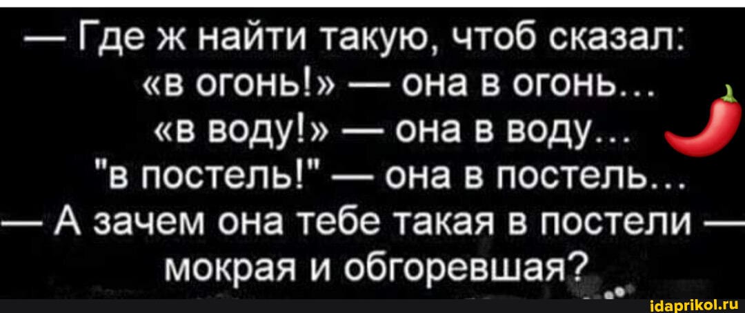 - Где ж найти такую, чтоб сказал:
"В ОГОНЬ!" - Она в огонь...
"В ВОДУ!" - она в воду...
"в постель!" - она в постель...
- А зачем она тебе такая в постели - мокрая и обгоревшая?