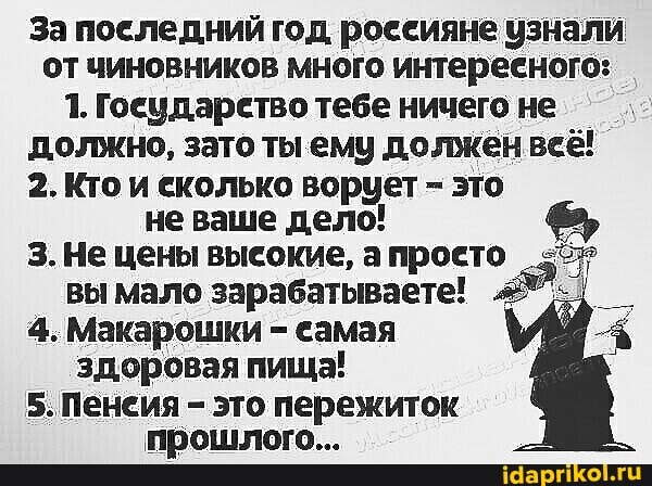 За последний год россияне узнали от чиновников много интересного:
1. Государетво тебе ничего не должно, зато ты ему должен веё!
2. Кто и сколько ворует - это не ваше дело!
3. Не цены высокие, а проето ;57' вы мало зарабатываете!
4. Макарошки - самая здоровая пища!
5. Пенсия - это пережиток прошлого...