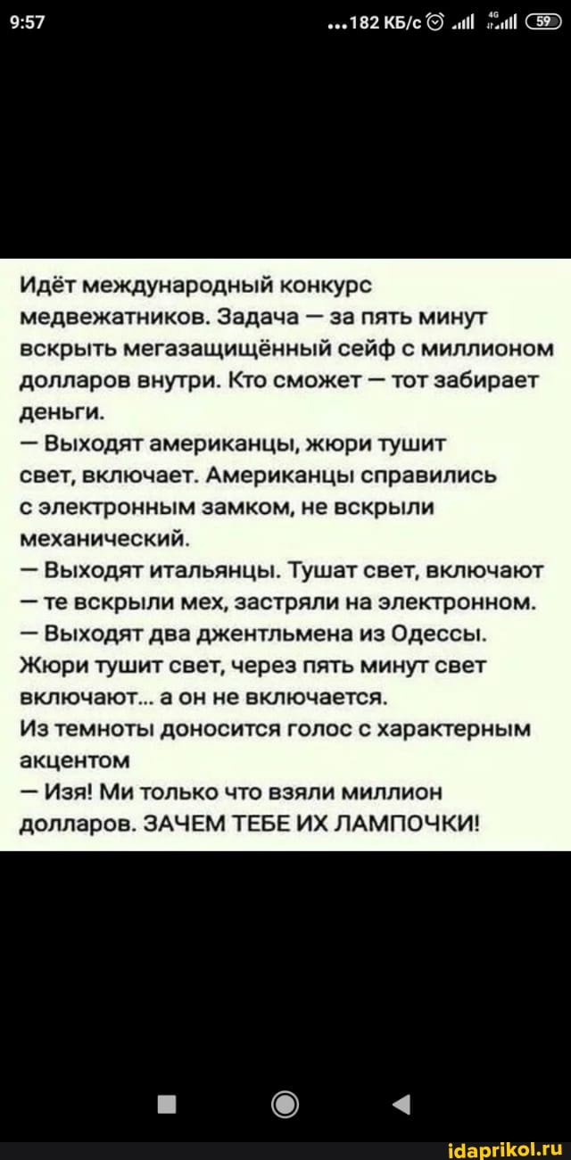 Идет международный конкурс медвежатников. Задача - за пять минут вскрыть мегазащищённый сейф с миллионом долларов внутри. Кто сможет - тот забирает деньги.
- Выходят американцы, жюри тушит
свет, включает. Американцы справились
с электронным замком, не вскрыли механический
- Выходят итальянцы. Тушат свет, включают
- те вскрыли мех, застряли на электронном.
- Выходят два джентльмена из Одессы.
Жюри тушит свет, через пять минут свет включают... аон не включается.
Из темноты доносится голос с характерным акцентом
- Изя! Ми только что взяли миллион долларов. ЗАЧЕМ ТЕБЕ ИХ ЛАМПОЧКИ!