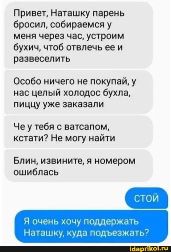 Привет, Наташку парень бросил, собираемся у меня через час, устроим бухич, чтоб отвлечь ее и развеселить
Особо ничего не покупай, у нас целый холодос бухла, пиццу уже заказали
Че у тебя с ватсапом, кстати? Не могу найти
Блин, извините, я номером ошиблась
Я очень хочу поддержать
Наташку, куда подезжать?