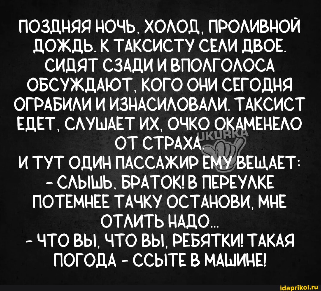 оттрахали в двоём ПОЗДНЯЯ НОЧЬ, ХОЛОД, ПРОЛИВНОЙ ДОЖДЬ. К ТАКСИСТУ СЕЛИ ДВОЕ. СИДЯТ СЗАДИ И  ВПОЛГОЛОСА ОБСУЖДАЮТ, КОГО ОНИ СЕГОДНЯ ОГРАБИЛИ И ИЗНАСИЛОВАЛИ. ТАКСИСТ  ЕДЕТ, СЛУШАЕТ ИХ, ОЧКО ОКАМЕНЕЛО ОТ СТРАЖА. И ТУТ ОДИН ПАССАЖИР