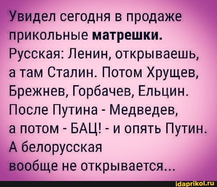 Увидел сегодня в продаже
прикольные матрешки.
Русская: Ленин, открываешь, там Сталин. Потом Хрущев,
Брежнев, Горбачев, Ельцин.
После Путина - Медведев,
а потом - БАЦ! - и опять Путин.
'А белорусская обще не открывается...