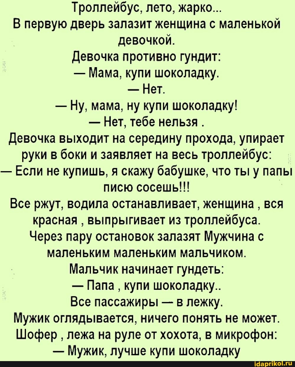 Троллейбус, лето, жарко...
В первую дверь залазит женщина с маленькой девочкой.
Девочка противно гундит:
- Мама, купи шоколадку.
- Нет.
- Ну, мама, ну купи шоколадку!
- Нет, тебе нельзя .
Девочка выходит на середину прохода, упирает руки в боки и заявляет на весь троллейбус:
- Если не купишь, я скажу бабушке, что ты у папы писю сосешь!!!
Все ржут, водила останавливает, женщина вся красная выпрыгивает из троллейбуса.
Через пару остановок залазят Мужчина с маленьким маленьким мальчиком.
Мальчик начинает гундеть:
- Папа купи шоколадку.
Все пассажиры - в лежку.
Мужик оглядывается, ничего понять не может.
Шофер лежа на руле от хохота, в микрофон:
- Мужик, лучше купи шоколадку