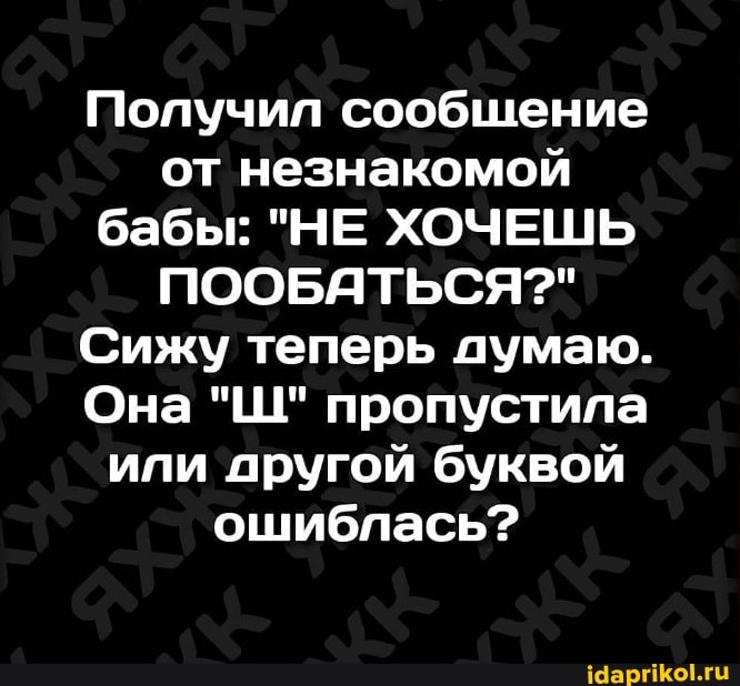 Получил сообщение от незнакомой бабы: "НЕ ХОЧЕШЬ ПООБАТЬСЯ?"
Сижу теперь думаю.
Она "Ш" пропустила или другой буквой ошиблась?