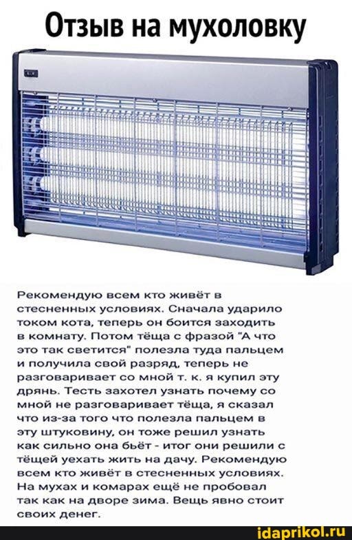 Отзыв на мухоловку
Рекомендую всем кто живёт в
стесненных условиях. Сначала ударило
током кота, теперь он боится заходить
в комнату. Потом тёща с фразой "А что
это так светится" полезла туда пальцем
и получила свой разряд, теперь не
разговаривает со мной т. к. я купил эту
'дрянь. Тесть захотел узнать почему со
мной не разговаривает тёща, я сказал
что из-за того что полезла пальцем в
эту штуковину, он тоже решил узнать
как сильно она бьёт итог они решили с
тёщей уехать жить на дачу. Рекомендую
всем кто живёт в стесненных условиях.
На мухах и комарах ещё не пробовал
так как на дворе зима. Вещь явно стоит
своих денег.