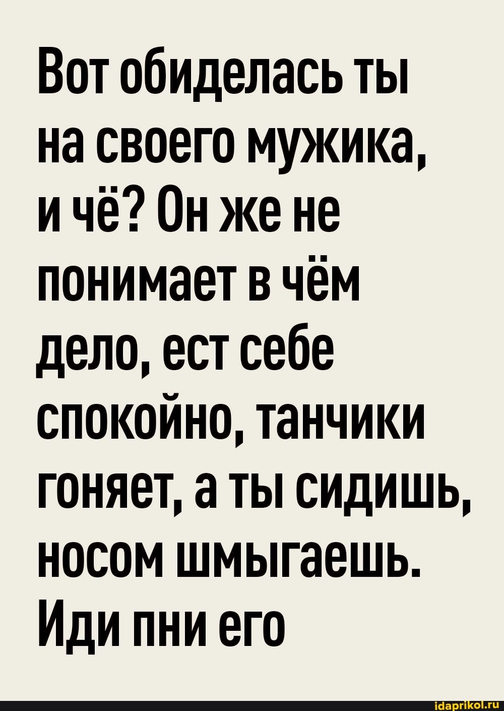 Вот обиделась ты
на своего мужика, ичё? Онже не понимает в чём дело, ест себе спокойно, танчики гоняет, аты сидишь, носом шмыгаешь.
Иди пни его
