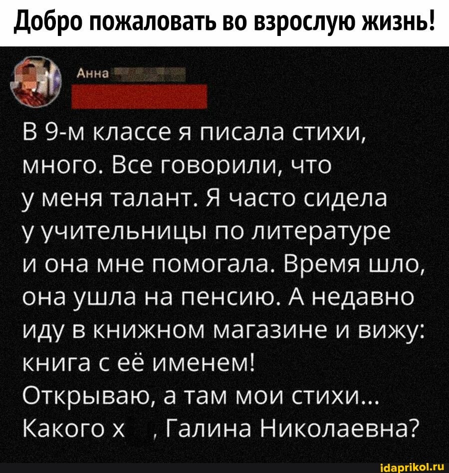 Добро пожаловать во взрослую жизнь!
Анна
В классе я писала стихи, много. Все говорили, что
у меня талант. Я часто сидела
у учительницы по литературе
и она мне помогала. Время шло, она ушла на пенсию. А недавно иду в книжном магазине и вижу: книга с её именем!
Открываю, а там мои стихи...
Какогох ,Галина Николаевна?