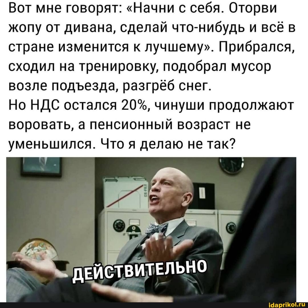 Вот мне говорят: "Начни с себя. Оторви жопу от дивана, сделай что-нибудь и всё в стране изменится к лучшему". Прибрался, сходил на тренировку, подобрал мусор возле подезда, разгрёб снег.
Но НДС остался 20%, чинуши продолжают воровать, а пенсионный возраст не уменьшился. Что я делаю не так?
ДЕЙСТВИТЕЛЬНО I