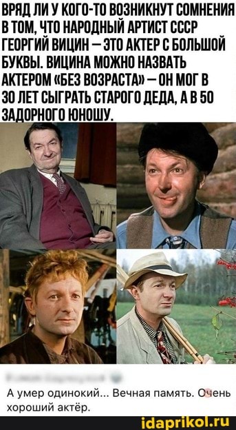 ВРЯД ЛИ У КОГО-ТО ВОЗНИКНУТ СОМНЕНИЯ ТОМ, ЧТО НАРОДНЫЙ АРТИСТ СССР ГЕОРГИЙ ВИЦИН - ЭТО АКТЕР С БОЛЬШОЙ
БУКВЫ. ВИЦИНА МОЖНО НАЗВАТЬ АКТЕРОМ "БЕЗ ВОЗРАСТА" - ОН МОГ В
30 ЛЕТ СЫГРАТЬ СТАРОГО ДЕДА, АВ50
ЗАДОРНОГО ЮНОШУ.
А умер одинокий... Вечная память. Очень хороший актёр.
