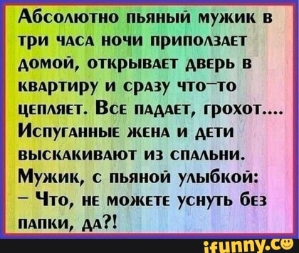 Абсолютно пьяный мужик в
три чдсА ночи приполздЕт
домой, открывдет ДвЕрь в
квартиру и сразу что-то
ЦЕПЛЯЕТ. Bce ПАДАЕТ, Грохот....
ИСПУГАННЫЕ ЖЕНА И ДЕТИ
ВЫСКАКИВАЮТ ИЗ СПАЛЬНИ.
Мужик, с пьяной улыбкой:
Что, не можете уснуть бЕз