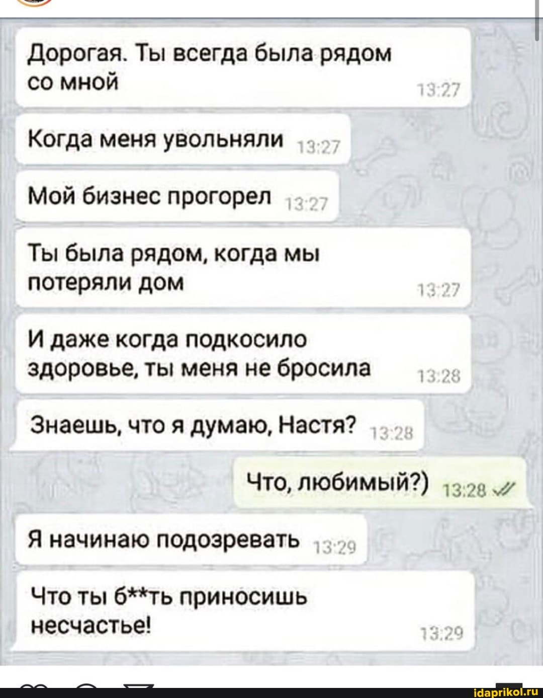 Дорогая. Ты всегда была рядом со мной
Когда меня увольняли
Мой бизнес прогорел
Ты была рядом, когда мы потеряли дом
И даже когда подкосило здоровье, ты меня не бросила
Знаешь, что я думаю, Настя?
Что, любимый?)
Я начинаю подозревать
Что ты б**ть приносишь несчастье!