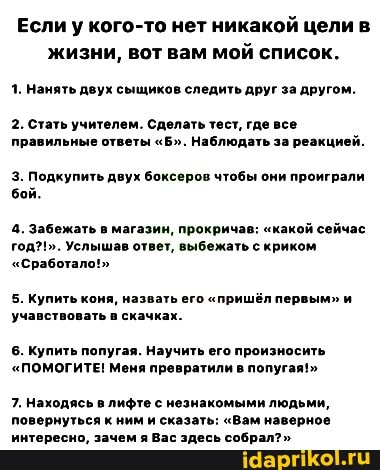 Если у кого-то нет никакой цели в жизни, вот вам мой список.
1. Нанять двух сыщиков следить друг за другом.
2. Стать учителем. Сделать тест, где все правильные ответы "Б". Наблюдать за реакцией.
3. Подкупить двух боксеров чтобы они проиграли бой.
4. Забежать в магазин, прокричав: "какой сейчас год?!". Услышав ответ, выбежать с криком
"Сработало!"
5. Купить коня, назвать его "пришёл первым" и учавствовать в скачках.
6. Купить попугая. Научить его произносить
"ПОМОГИТЕ! Меня превратили в попугая!"
7. Находясь в лифте с незнакомыми людьми, повернуться к ним и сказать: "Вам наверное